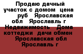 Продаю дачный участок с домом ,цена 100000руб - Ярославская обл., Ярославль г. Недвижимость » Дома, коттеджи, дачи обмен   . Ярославская обл.,Ярославль г.